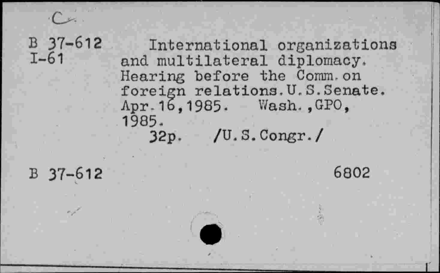 ﻿B 37-612 1-61
International organizations and multilateral diplomacy. Hearing before the Comm.on foreign relations.U.3.Senate. Apr-16,1985. Wash.,GPO, 1985.
32p.	/U. S.Congr./
B 37-612
6802